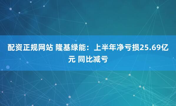 配资正规网站 隆基绿能：上半年净亏损25.69亿元 同比减亏