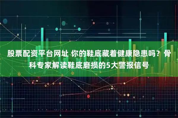 股票配资平台网址 你的鞋底藏着健康隐患吗？骨科专家解读鞋底磨损的5大警报信号