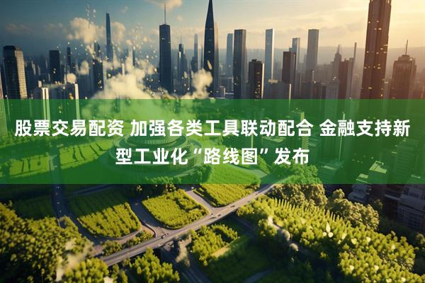 股票交易配资 加强各类工具联动配合 金融支持新型工业化“路线图”发布