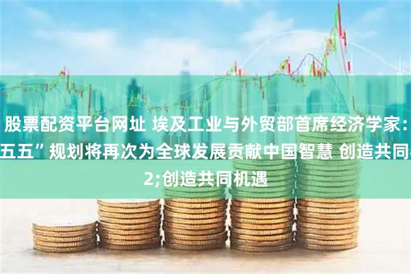 股票配资平台网址 埃及工业与外贸部首席经济学家：“十五五”规划将再次为全球发展贡献中国智慧 创造共同机遇