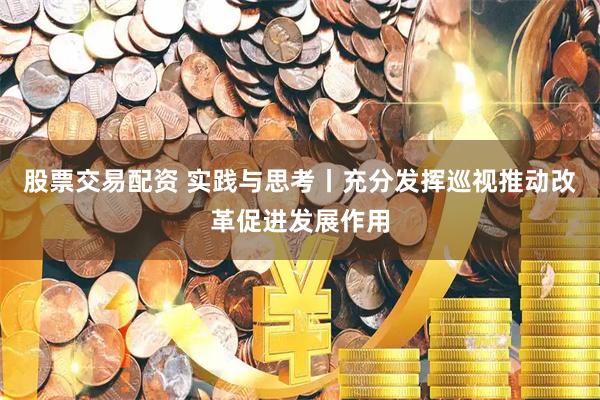 股票交易配资 实践与思考丨充分发挥巡视推动改革促进发展作用