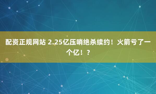 配资正规网站 2.25亿压哨绝杀续约！火箭亏了一个亿！？