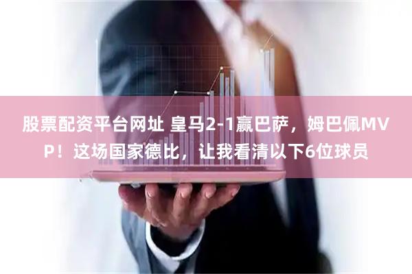 股票配资平台网址 皇马2-1赢巴萨，姆巴佩MVP！这场国家德比，让我看清以下6位球员