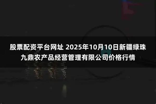 股票配资平台网址 2025年10月10日新疆绿珠九鼎农产品经营管理有限公司价格行情