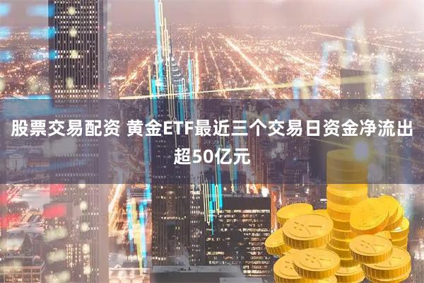 股票交易配资 黄金ETF最近三个交易日资金净流出超50亿元