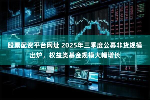 股票配资平台网址 2025年三季度公募非货规模出炉，权益类基金规模大幅增长