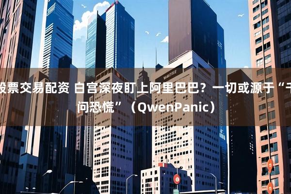 股票交易配资 白宫深夜盯上阿里巴巴？一切或源于“千问恐慌”（QwenPanic）