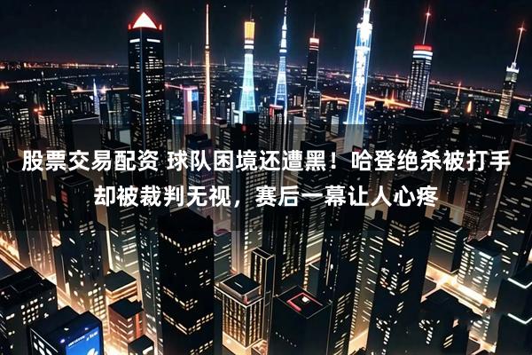 股票交易配资 球队困境还遭黑!哈登绝杀被打手却被裁判无视,赛后一幕让人心疼
