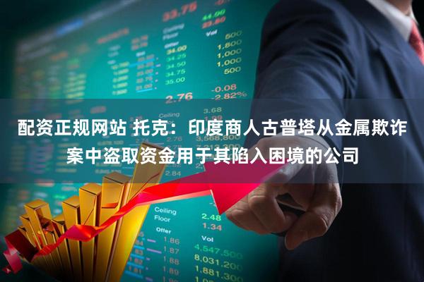 配资正规网站 托克：印度商人古普塔从金属欺诈案中盗取资金用于其陷入困境的公司