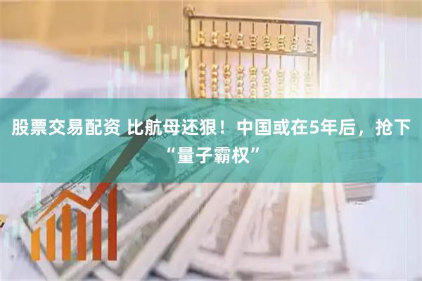 股票交易配资 比航母还狠！中国或在5年后，抢下“量子霸权”