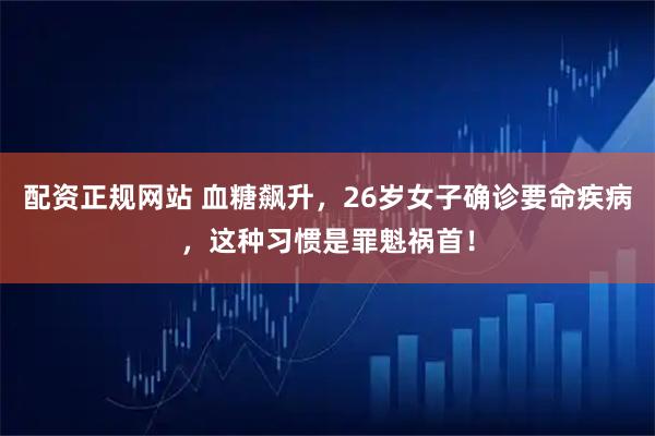 配资正规网站 血糖飙升，26岁女子确诊要命疾病，这种习惯是罪魁祸首！