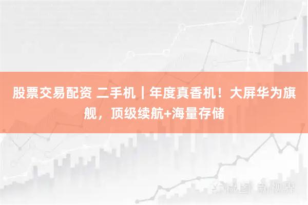 股票交易配资 二手机｜年度真香机！大屏华为旗舰，顶级续航+海量存储