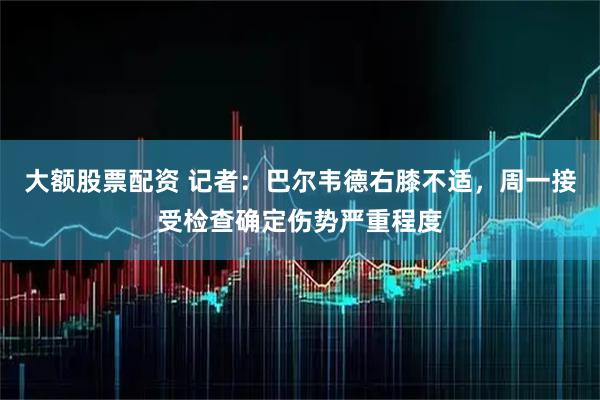 大额股票配资 记者：巴尔韦德右膝不适，周一接受检查确定伤势严重程度