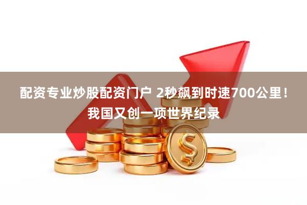 配资专业炒股配资门户 2秒飙到时速700公里！我国又创一项世界纪录