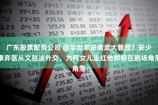 广东股票配资公司 医学世家逆袭武大教授？安少康弃医从文驻法外交，为何女儿走红他却躲在剧场角落