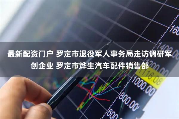 最新配资门户 罗定市退役军人事务局走访调研军创企业 罗定市烨生汽车配件销售部