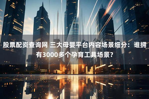 股票配资查询网 三大母婴平台内容场景细分：谁拥有3000多个孕育工具场景？