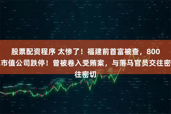 股票配资程序 太惨了！福建前首富被查，800亿市值公司跌停！曾被卷入受贿案，与落马官员交往密切