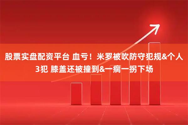 股票实盘配资平台 血亏！米罗被吹防守犯规&个人3犯 膝盖还被撞到&一瘸一拐下场