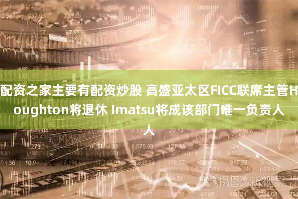配资之家主要有配资炒股 高盛亚太区FICC联席主管Houghton将退休 Imatsu将成该部门唯一负责人