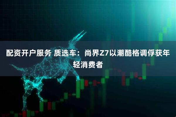配资开户服务 质选车：尚界Z7以潮酷格调俘获年轻消费者