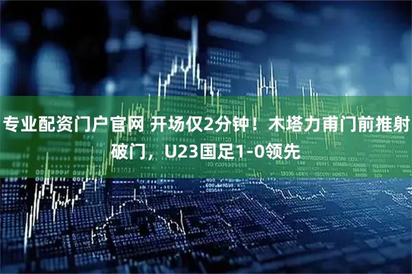 专业配资门户官网 开场仅2分钟！木塔力甫门前推射破门，U23国足1-0领先